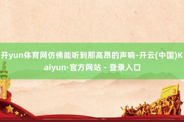 开yun体育网仿佛能听到那高昂的声响-开云(中国)Kaiyun·官方网站 - 登录入口