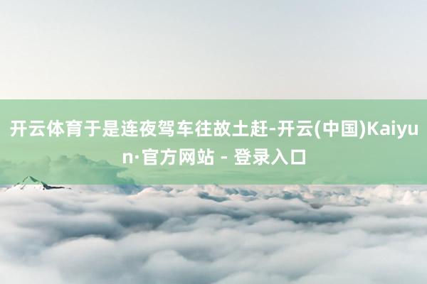 开云体育于是连夜驾车往故土赶-开云(中国)Kaiyun·官方网站 - 登录入口