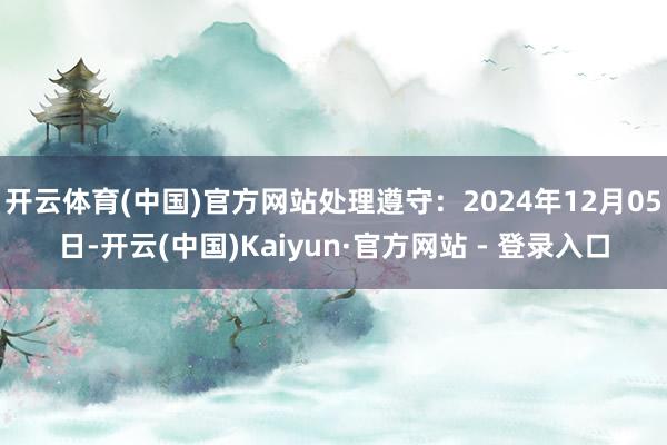 开云体育(中国)官方网站处理遵守：2024年12月05日-开云(中国)Kaiyun·官方网站 - 登录入口