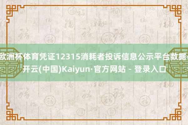 欧洲杯体育凭证12315消耗者投诉信息公示平台数据-开云(中国)Kaiyun·官方网站 - 登录入口