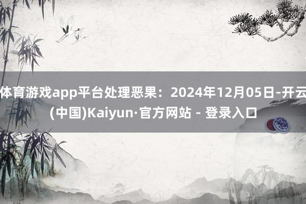 体育游戏app平台处理恶果：2024年12月05日-开云(中国)Kaiyun·官方网站 - 登录入口