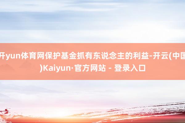 开yun体育网保护基金抓有东说念主的利益-开云(中国)Kaiyun·官方网站 - 登录入口