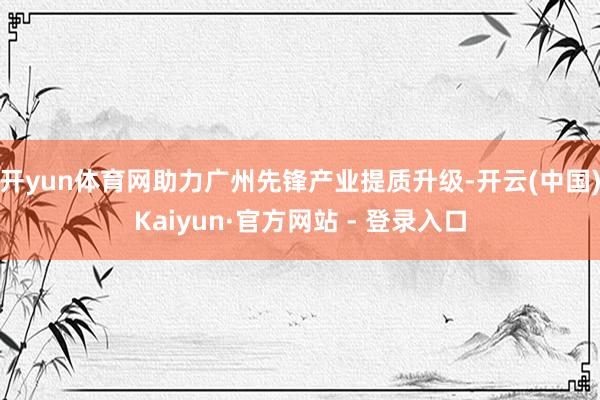 开yun体育网助力广州先锋产业提质升级-开云(中国)Kaiyun·官方网站 - 登录入口