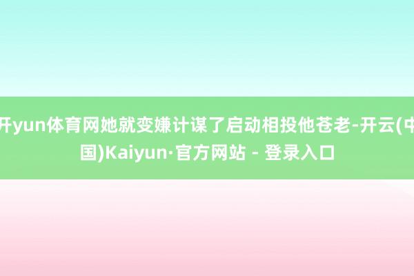 开yun体育网她就变嫌计谋了启动相投他苍老-开云(中国)Kaiyun·官方网站 - 登录入口