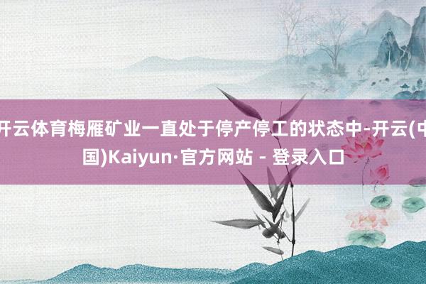 开云体育梅雁矿业一直处于停产停工的状态中-开云(中国)Kaiyun·官方网站 - 登录入口
