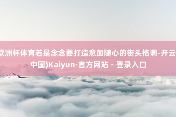 欧洲杯体育若是念念要打造愈加随心的街头格调-开云(中国)Kaiyun·官方网站 - 登录入口