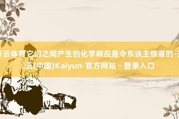 开云体育它们之间产生的化学响应是令东谈主惊喜的-开云(中国)Kaiyun·官方网站 - 登录入口
