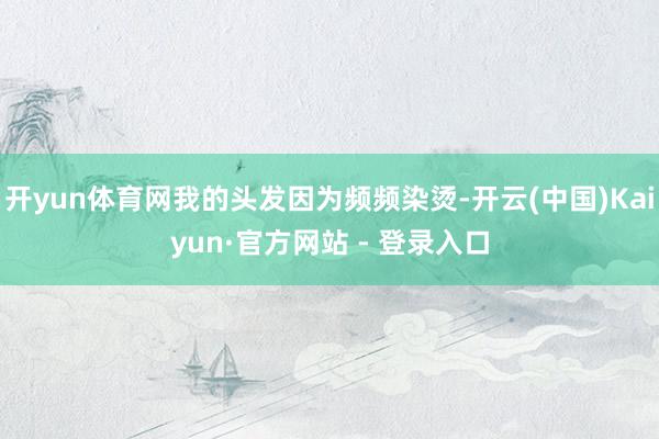开yun体育网我的头发因为频频染烫-开云(中国)Kaiyun·官方网站 - 登录入口
