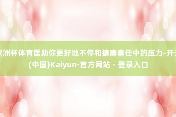 欧洲杯体育匡助你更好地不停和搪唐塞任中的压力-开云(中国)Kaiyun·官方网站 - 登录入口