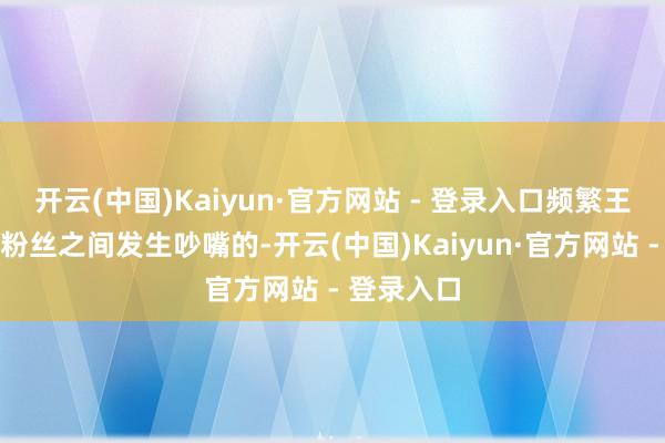 开云(中国)Kaiyun·官方网站 - 登录入口频繁王人会遭遇粉丝之间发生吵嘴的-开云(中国)Kaiyun·官方网站 - 登录入口
