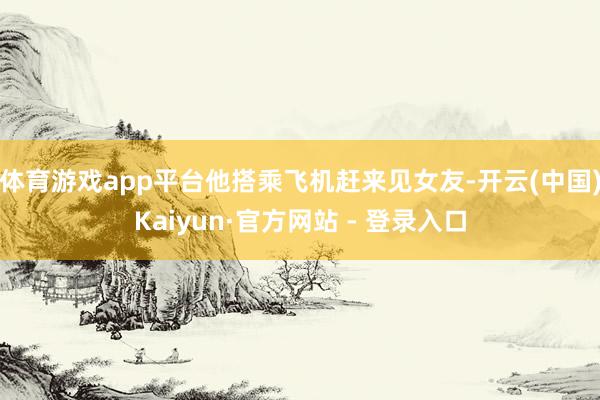 体育游戏app平台他搭乘飞机赶来见女友-开云(中国)Kaiyun·官方网站 - 登录入口