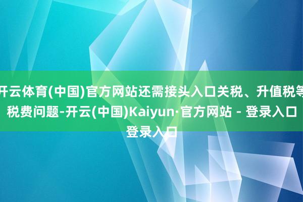 开云体育(中国)官方网站还需接头入口关税、升值税等税费问题-开云(中国)Kaiyun·官方网站 - 登录入口