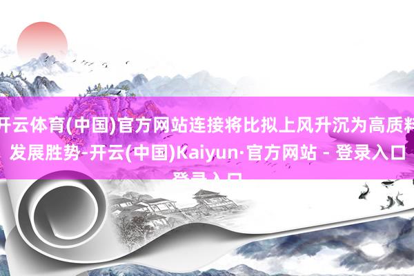开云体育(中国)官方网站连接将比拟上风升沉为高质料发展胜势-开云(中国)Kaiyun·官方网站 - 登录入口