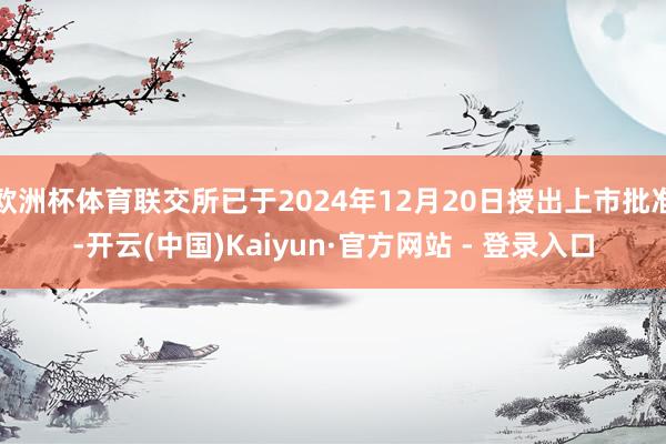 欧洲杯体育联交所已于2024年12月20日授出上市批准-开云(中国)Kaiyun·官方网站 - 登录入口