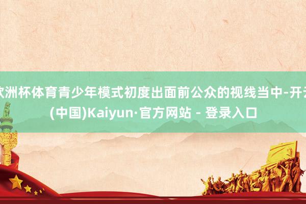 欧洲杯体育青少年模式初度出面前公众的视线当中-开云(中国)Kaiyun·官方网站 - 登录入口