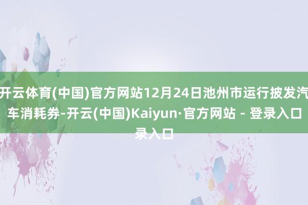 开云体育(中国)官方网站12月24日池州市运行披发汽车消耗券-开云(中国)Kaiyun·官方网站 - 登录入口