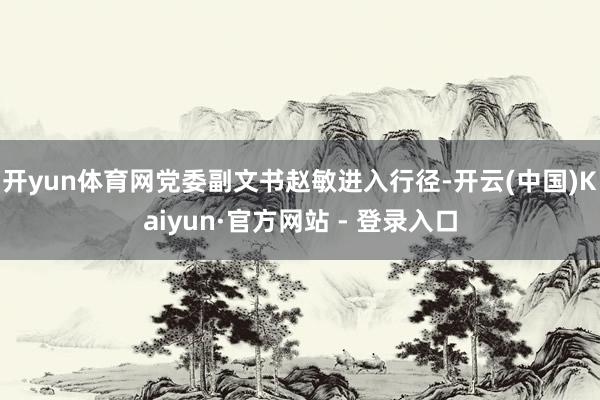 开yun体育网党委副文书赵敏进入行径-开云(中国)Kaiyun·官方网站 - 登录入口