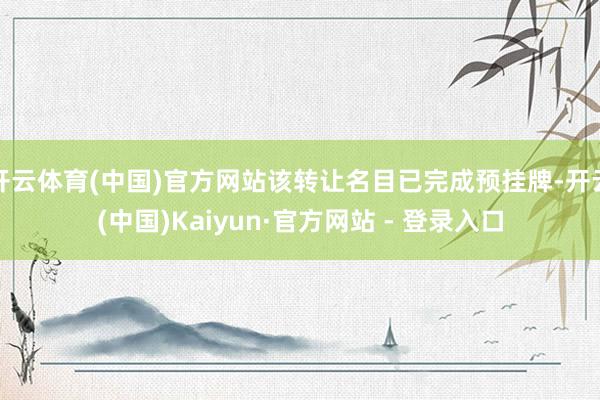 开云体育(中国)官方网站该转让名目已完成预挂牌-开云(中国)Kaiyun·官方网站 - 登录入口