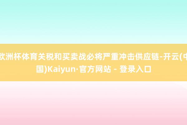 欧洲杯体育关税和买卖战必将严重冲击供应链-开云(中国)Kaiyun·官方网站 - 登录入口