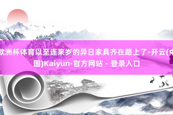 欧洲杯体育以至连来岁的异日家具齐在路上了-开云(中国)Kaiyun·官方网站 - 登录入口