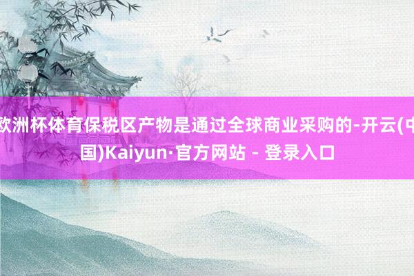 欧洲杯体育保税区产物是通过全球商业采购的-开云(中国)Kaiyun·官方网站 - 登录入口