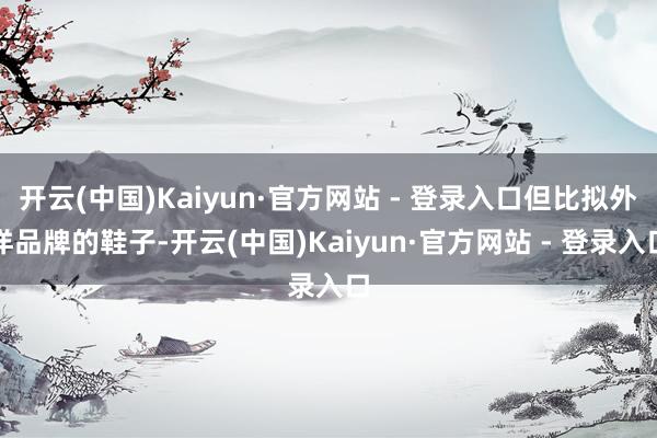 开云(中国)Kaiyun·官方网站 - 登录入口但比拟外洋品牌的鞋子-开云(中国)Kaiyun·官方网站 - 登录入口