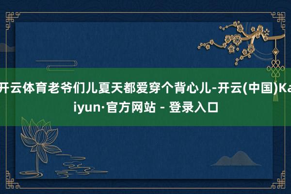 开云体育老爷们儿夏天都爱穿个背心儿-开云(中国)Kaiyun·官方网站 - 登录入口