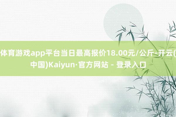 体育游戏app平台当日最高报价18.00元/公斤-开云(中国)Kaiyun·官方网站 - 登录入口