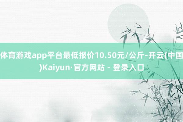 体育游戏app平台最低报价10.50元/公斤-开云(中国)Kaiyun·官方网站 - 登录入口