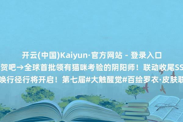 开云(中国)Kaiyun·官方网站 - 登录入口快来收货属于你的运势祝贺吧→全球首批领有猫咪考验的阴阳师！联动收尾SSR夏目&猫考验专属召唤行径行将开启！第七届#大触醒觉#百绘罗衣·皮肤联想大赛作品推选传话第九弹！「阴阳师友东谈主偕行版块创作激勉贪图」现已开启！丰厚现款奖励与细巧附进好礼送上→-开云(中国)Kaiyun·官方网站 - 登录入口