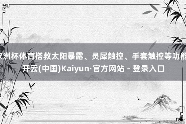 欧洲杯体育搭救太阳暴露、灵犀触控、手套触控等功能-开云(中国)Kaiyun·官方网站 - 登录入口