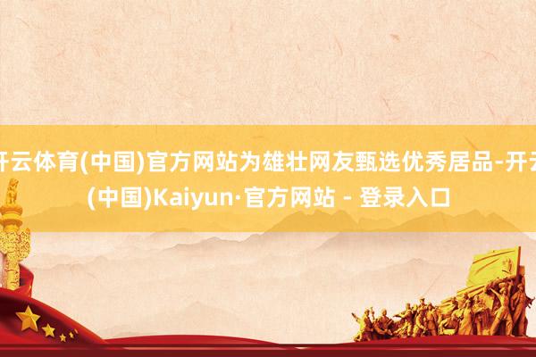 开云体育(中国)官方网站为雄壮网友甄选优秀居品-开云(中国)Kaiyun·官方网站 - 登录入口