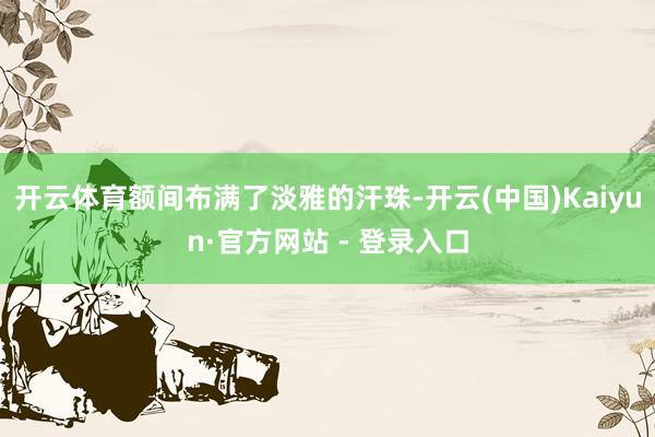 开云体育额间布满了淡雅的汗珠-开云(中国)Kaiyun·官方网站 - 登录入口