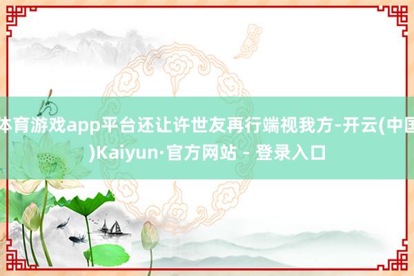 体育游戏app平台还让许世友再行端视我方-开云(中国)Kaiyun·官方网站 - 登录入口