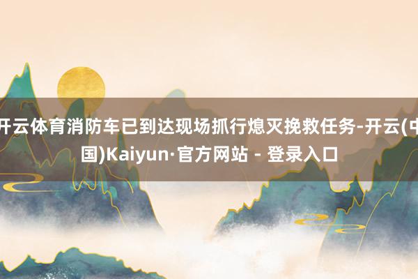开云体育消防车已到达现场抓行熄灭挽救任务-开云(中国)Kaiyun·官方网站 - 登录入口