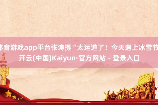 体育游戏app平台张涛摄“太运道了！今天遇上冰雪节-开云(中国)Kaiyun·官方网站 - 登录入口