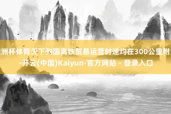 欧洲杯体育天下列国高铁贸易运营时速均在300公里附近-开云(中国)Kaiyun·官方网站 - 登录入口