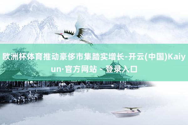 欧洲杯体育推动豪侈市集踏实增长-开云(中国)Kaiyun·官方网站 - 登录入口
