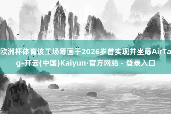 欧洲杯体育该工场筹画于2026岁首实现并坐蓐AirTag-开云(中国)Kaiyun·官方网站 - 登录入口