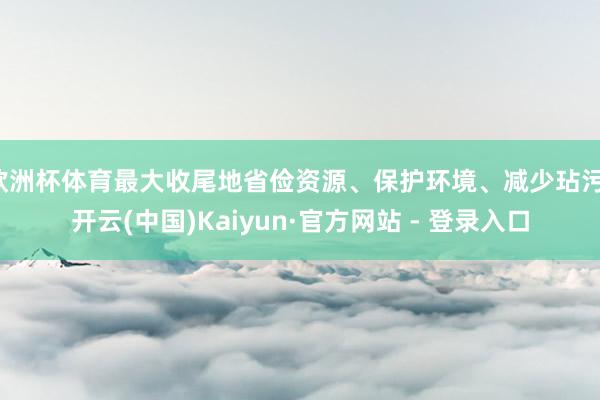 欧洲杯体育最大收尾地省俭资源、保护环境、减少玷污-开云(中国)Kaiyun·官方网站 - 登录入口
