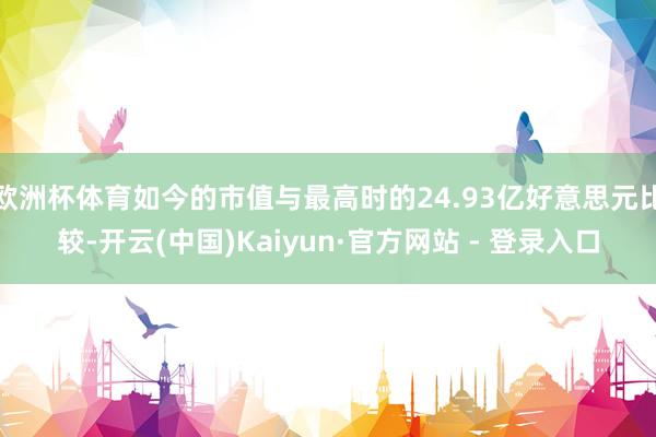 欧洲杯体育如今的市值与最高时的24.93亿好意思元比较-开云(中国)Kaiyun·官方网站 - 登录入口