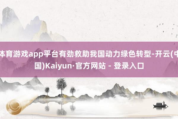 体育游戏app平台有劲救助我国动力绿色转型-开云(中国)Kaiyun·官方网站 - 登录入口