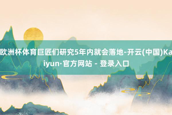 欧洲杯体育巨匠们研究5年内就会落地-开云(中国)Kaiyun·官方网站 - 登录入口