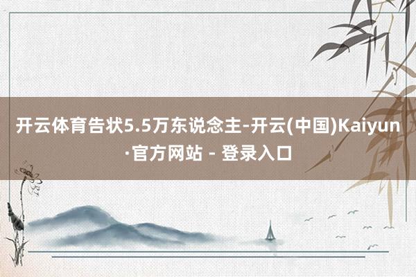 开云体育告状5.5万东说念主-开云(中国)Kaiyun·官方网站 - 登录入口