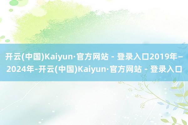 开云(中国)Kaiyun·官方网站 - 登录入口2019年—2024年-开云(中国)Kaiyun·官方网站 - 登录入口