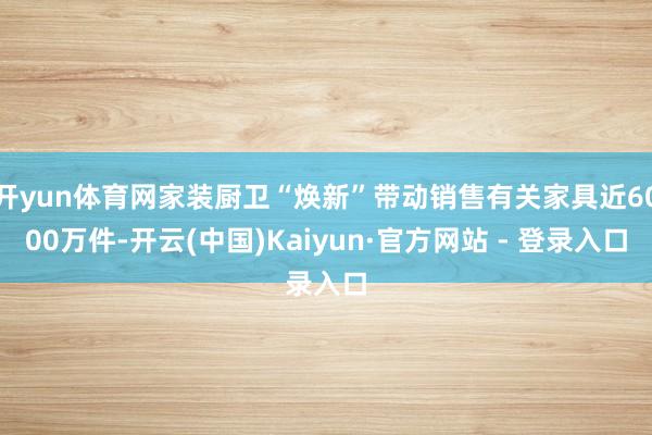 开yun体育网家装厨卫“焕新”带动销售有关家具近6000万件-开云(中国)Kaiyun·官方网站 - 登录入口