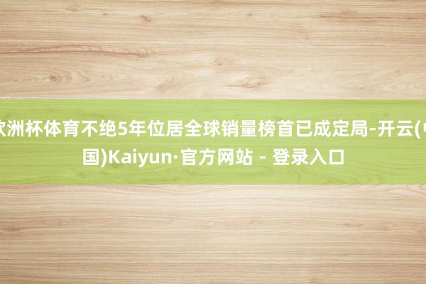 欧洲杯体育不绝5年位居全球销量榜首已成定局-开云(中国)Kaiyun·官方网站 - 登录入口