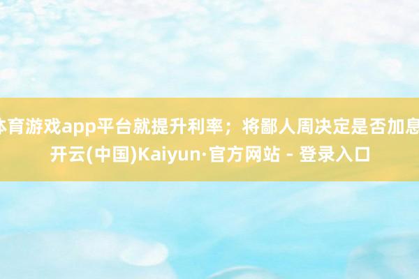 体育游戏app平台就提升利率；将鄙人周决定是否加息-开云(中国)Kaiyun·官方网站 - 登录入口