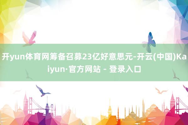 开yun体育网筹备召募23亿好意思元-开云(中国)Kaiyun·官方网站 - 登录入口