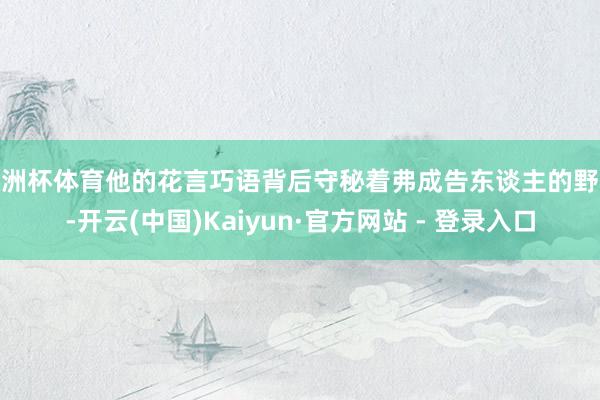 欧洲杯体育他的花言巧语背后守秘着弗成告东谈主的野心-开云(中国)Kaiyun·官方网站 - 登录入口